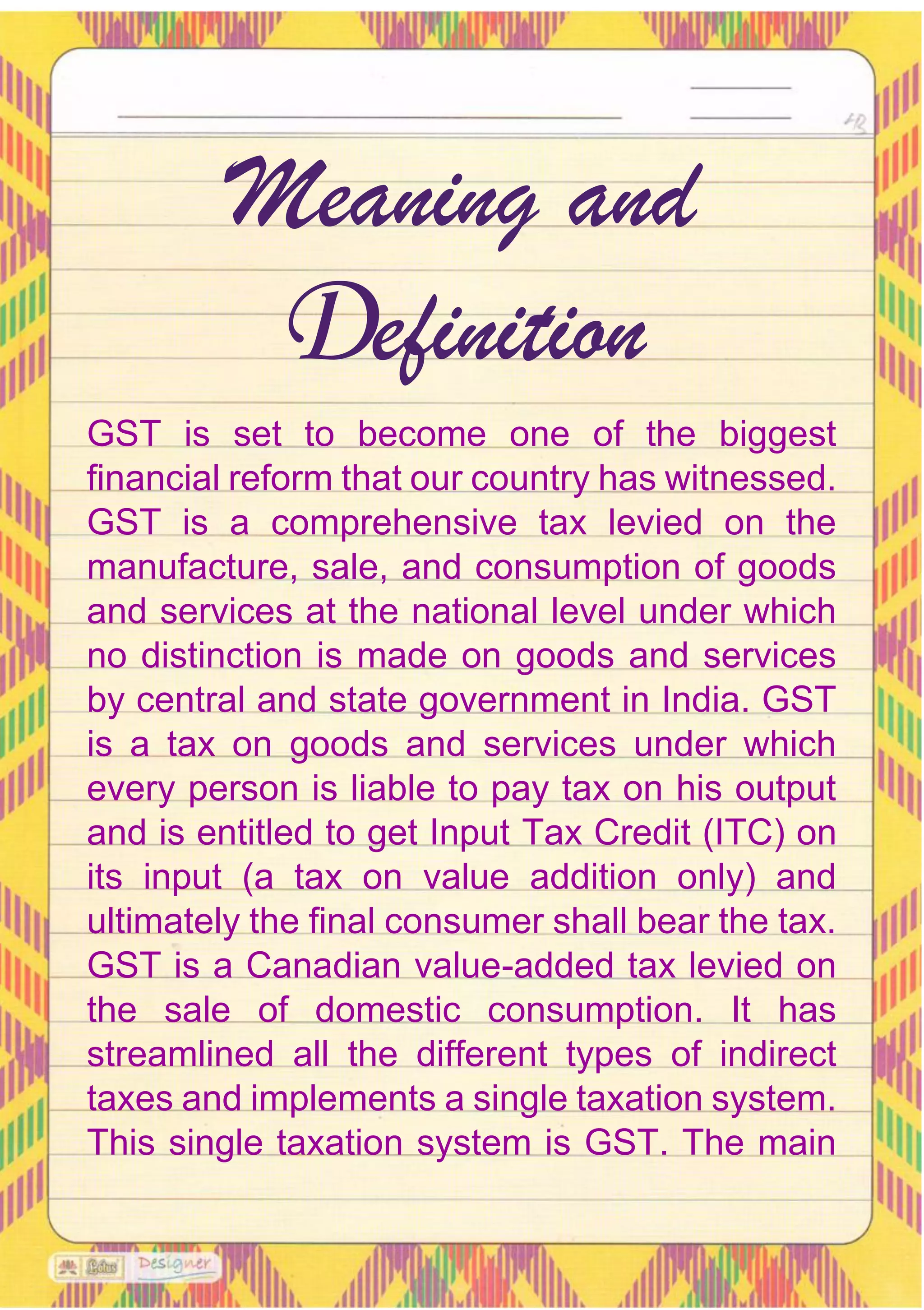 GST is set to become one of the biggest
financial reform that our country has witnessed.
GST is a comprehensive tax levied on the
manufacture, sale, and consumption of goods
and services at the national level under which
no distinction is made on goods and services
by central and state government in India. GST
is a tax on goods and services under which
every person is liable to pay tax on his output
and is entitled to get Input Tax Credit (ITC) on
its input (a tax on value addition only) and
ultimately the final consumer shall bear the tax.
GST is a Canadian value-added tax levied on
the sale of domestic consumption. It has
streamlined all the different types of indirect
taxes and implements a single taxation system.
This single taxation system is GST. The main
Meaning and
Definition
 