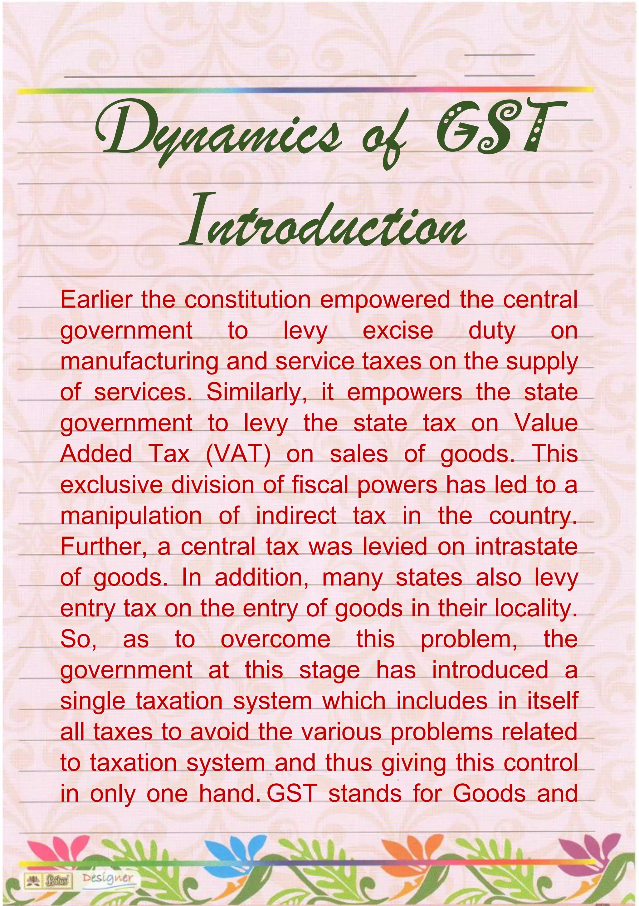Earlier the constitution empowered the central
government to levy excise duty on
manufacturing and service taxes on the supply
of services. Similarly, it empowers the state
government to levy the state tax on Value
Added Tax (VAT) on sales of goods. This
exclusive division of fiscal powers has led to a
manipulation of indirect tax in the country.
Further, a central tax was levied on intrastate
of goods. In addition, many states also levy
entry tax on the entry of goods in their locality.
So, as to overcome this problem, the
government at this stage has introduced a
single taxation system which includes in itself
all taxes to avoid the various problems related
to taxation system and thus giving this control
in only one hand. GST stands for Goods and
Dynamics of GST
Introduction
 