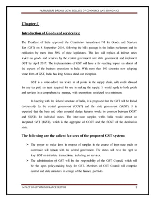 PRAHLADRAI DALMIA LIONS COLLEGE OF COMMERCE AND ECONOMICS
IMPACT OF GST ON INSURANCE SECTOR 1
Chapter-1
Introduction of Goods and service tax:
The President of India approved the Constitution Amendment Bill for Goods and Services
Tax (GST) on 8 September 2016, following the bill's passage in the Indian parliament and its
ratification by more than 50% of state legislatures. This law will replace all indirect taxes
levied on goods and services by the central government and state government and implement
GST by April 2017. The implementation of GST will have a far-reaching impact on almost all
the aspects of the business operations in India. With more than 140 countries now adopting
some form of GST, India has long been a stand-out exception.
GST is a value-added tax levied at all points in the supply chain, with credit allowed
for any tax paid on input acquired for use in making the supply. It would apply to both goods
and services in a comprehensive manner, with exemptions restricted to a minimum.
In keeping with the federal structure of India, it is proposed that the GST will be levied
concurrently by the central government (CGST) and the state government (SGST). It is
expected that the base and other essential design features would be common between CGST
and SGSTs for individual states. The inter-state supplies within India would attract an
integrated GST (IGST), which is the aggregate of CGST and the SGST of the destination
state.
The following are the salient features of the proposed GST system:
 The power to make laws in respect of supplies in the course of inter-state trade or
commerce will remain with the central government. The states will have the right to
levy GST on intrastate transactions, including on services.
 The administration of GST will be the responsibility of the GST Council, which will
be the apex policy-making body for GST. Members of GST Council will comprise
central and state ministers in charge of the finance portfolio.
 