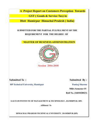 A Project Report on Customers Perception Towards
GST ( Goods & Service Tax) in
Distt Hamirpur Himachal Pradesh ( India)
SUBMITTED FOR THE PARTIAL FULFILLMENT OF THE
REQUIREMENT FOR THE DEGREE OF
MASTER OF BUSINESS ADMINISTRATION
Session 2016-2018
Submitted To : Submitted By :
HP Technical University, Hamirpur Pankaj Sharma
MBA Semester IV
Roll No. (1601028023)
GAUTAM INSTITUTE OF MANAGEMENT & TECHNOLOGY , HAMIRPUR ( HP)
Affiliated To
HIMACHAL PRADESH TECHNICAL UNIVERSITY , HAMIRPUR (HP)
 