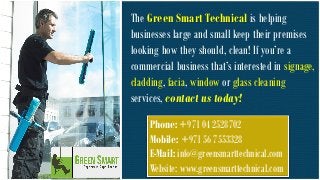 The Green Smart Technical is helping businesses large and small keep their premises looking how they should, clean! If you’re a commercial business that’s interested in signage, cladding, facia, window or glass cleaning services, contact us today! Phone: +971 04 2528702 Mobile: +971 56 7553328 E-Mail: info@greensmarttechnical.com Website: www.greensmarttechnical.com 
