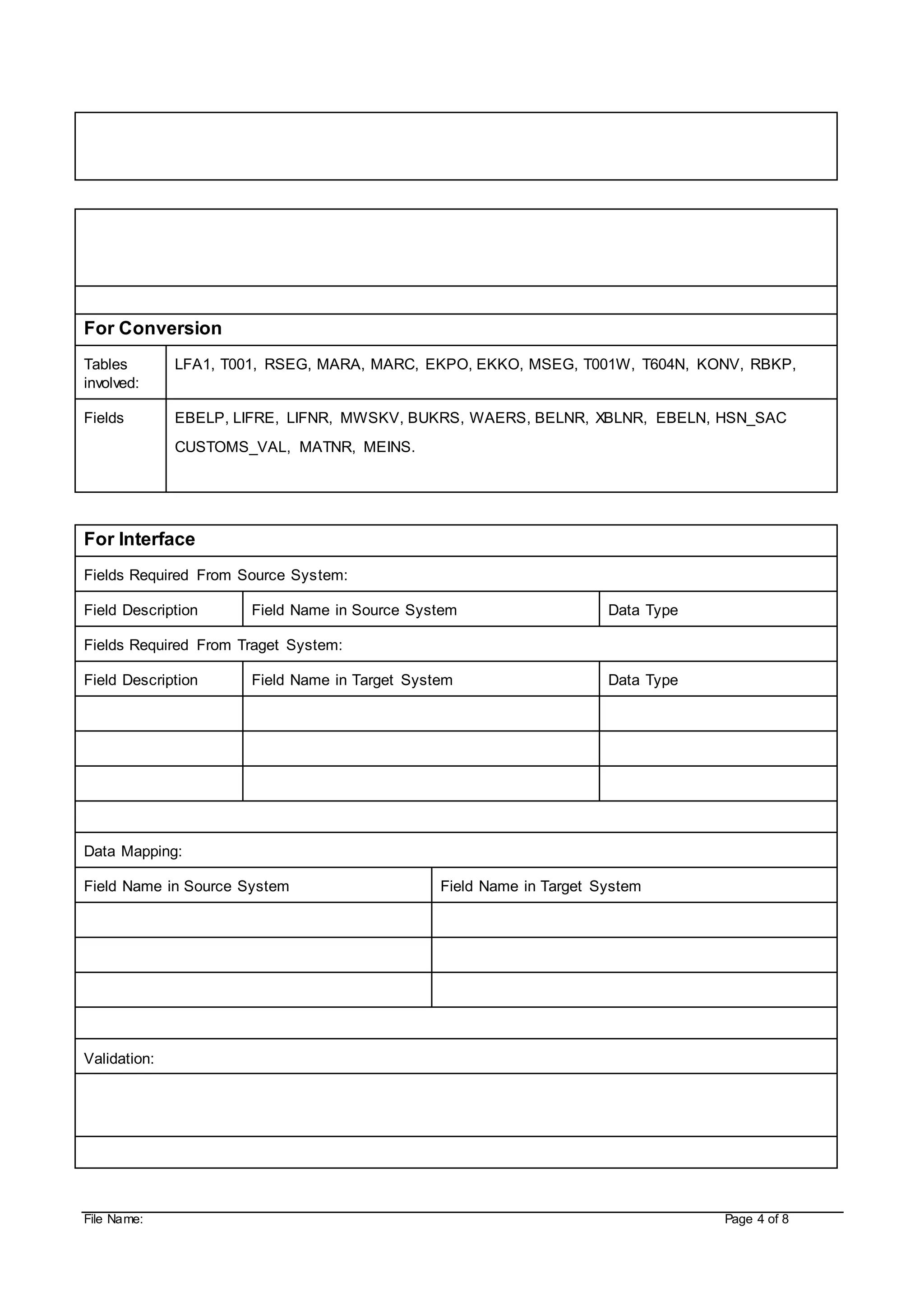 File Name: Page 4 of 8
For Conversion
Tables
involved:
LFA1, T001, RSEG, MARA, MARC, EKPO, EKKO, MSEG, T001W, T604N, KONV, RBKP,
Fields EBELP, LIFRE, LIFNR, MWSKV, BUKRS, WAERS, BELNR, XBLNR, EBELN, HSN_SAC
CUSTOMS_VAL, MATNR, MEINS.
For Interface
Fields Required From Source System:
Field Description Field Name in Source System Data Type
Fields Required From Traget System:
Field Description Field Name in Target System Data Type
Data Mapping:
Field Name in Source System Field Name in Target System
Validation:
 