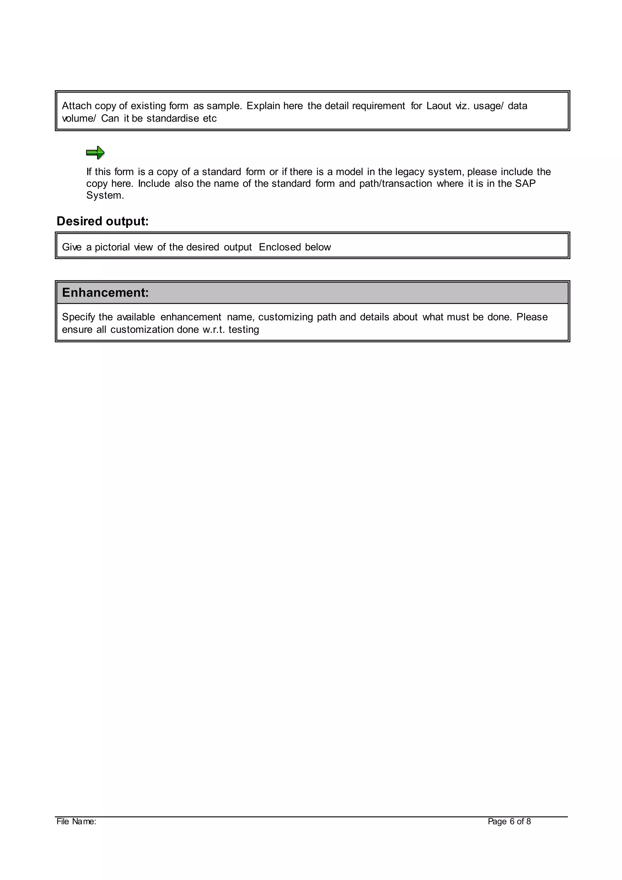 File Name: Page 6 of 8
Attach copy of existing form as sample. Explain here the detail requirement for Laout viz. usage/ data
volume/ Can it be standardise etc
If this form is a copy of a standard form or if there is a model in the legacy system, please include the
copy here. Include also the name of the standard form and path/transaction where it is in the SAP
System.
Desired output:
Give a pictorial view of the desired output Enclosed below
Enhancement:
Specify the available enhancement name, customizing path and details about what must be done. Please
ensure all customization done w.r.t. testing
 