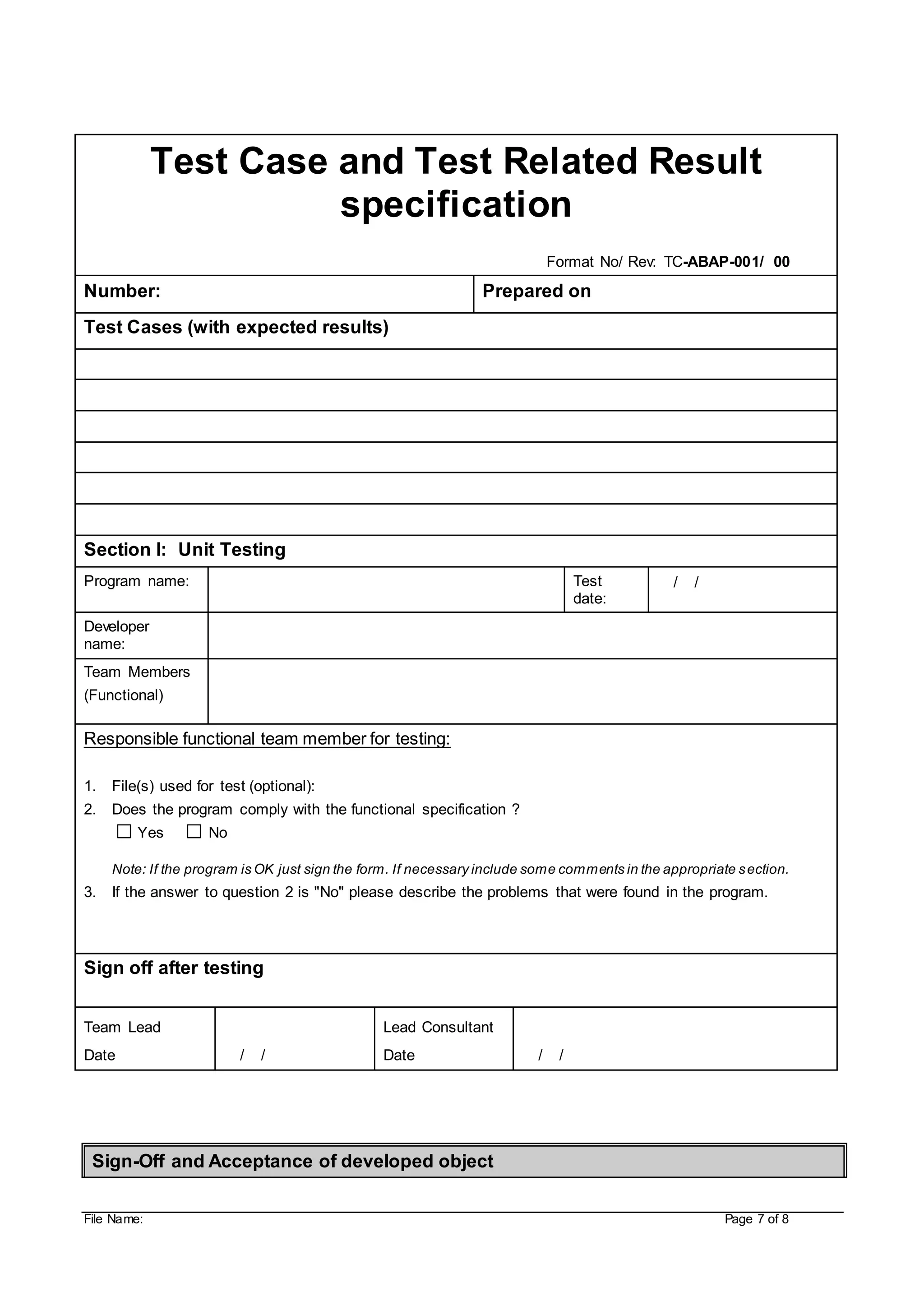 File Name: Page 7 of 8
Test Case and Test Related Result
specification
Format No/ Rev: TC-ABAP-001/ 00
Number: Prepared on
Test Cases (with expected results)
Section I: Unit Testing
Program name: Test
date:
/ /
Developer
name:
Team Members
(Functional)
Responsible functional team member for testing:
1. File(s) used for test (optional):
2. Does the program comply with the functional specification ?
Yes No
Note: If the program is OK just sign the form. If necessary include some comments in the appropriate section.
3. If the answer to question 2 is "No" please describe the problems that were found in the program.
Sign off after testing
Team Lead
Date / /
Lead Consultant
Date / /
Sign-Off and Acceptance of developed object
 