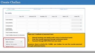 Create Challan
There are 3 methods of payment here:
1. Internet banking and debit/credit cards of authorized banks
2. Over the counter payment through authorized banks
3. Payment through NEFT/RTGS from any bank.
However, there is a limit of Rs. 10,000/- per challan, for over the counter payment
through authorized banks.
 