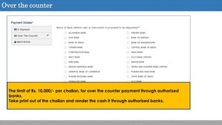 Over the counter
The limit of Rs. 10,000/- per challan, for over the counter payment through authorized
banks.
Take print out of the challan and render the cash it through authorized banks.
 