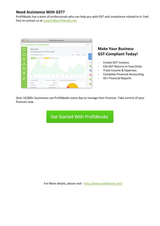 Need	Assistance	With	GST?	
ProfitBooks	has	a	team	of	professionals	who	can	help	you	with	GST	and	compliance	related	to	it.	Feel	
free	to	contact	us	at	support@profitbooks.net	
	
	
		
	
	
Make	Your	Business		
GST-Compliant	Today!		
	
- Create	GST	Invoices	
- File	GST	Returns	In	Few	Clicks	
- Track	Income	&	Expenses	
- Complete	Financial	Accounting	
- 45+	Financial	Reports		
	
	
	
	
Over	10,000+	businesses	use	ProfitBooks	every	day	to	manage	their	finances.	Take	control	of	your	
finances	now.		
	
																																						 	
	 	 	 	 	 	
	
	
	
	
	
	
	
	
	
	
	
	
	
For	More	details,	please	visit	-	http://www.profitbooks.net/	
	
	
		 	 	
	
 
