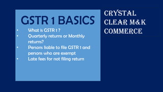 GSTR 1 BASICS
• What is GSTR 1 ?
• Quarterly returns or Monthly
returns?
• Persons liable to file GSTR 1 and
persons who are exempt
• Late fees for not filing return
CRYSTAL
CLEAR M&K
COMMERCE
 