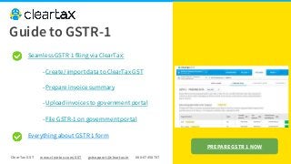 ClearTax GST www.cleartax.com/GST gstsupport@cleartax.in 080-67458707
Seamless GSTR 1 filing via ClearTax:
- Create/ import data to ClearTax GST
- Prepare invoice summary
- Upload invoices to government portal
- File GSTR-1 on government portal
Everything about GSTR 1 form
Guide to GSTR-1
PREPARE GSTR 1 NOW
 