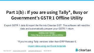 ClearTax GST www.cleartax.com/GST gstsupport@cleartax.in 080-67458707
Export GSTR 1 data & import the file into Cleartax GST. The software will read the
data and automatically prepare your GSTR 1 return
*If you’re using Tally versions older than ERP Release 6,
import data using our Excel template
Part 1(b) : If you are using Tally*, Busy or
Government’s GSTR 1 Offline Utility
DOWNLOAD FORMAT
(Tally/ Busy/ Government Offline Utility)
 