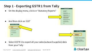 ClearTax GST www.cleartax.com/GST gstsupport@cleartax.in 080-67458707
● On the display menu, click on “Statutory Reports”
● And then click on ‘GST’
● Select GSTR 1 to export all your sales(outward supplies) data
from your Tally
Step 1 - Exporting GSTR 1 from Tally
 
