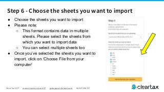 ClearTax GST www.cleartax.com/GST gstsupport@cleartax.in 080-67458707
● Choose the sheets you want to import
● Please note:
○ This format contains data in multiple
sheets. Please select the sheets from
which you want to import data
○ You can select multiple sheets too
● Once you’ve selected the sheets you want to
import, click on ‘Choose File from your
computer’
Step 6 - Choose the sheets you want to import
 