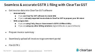 ClearTax GST www.cleartax.com/GST gstsupport@cleartax.in 080-67458707
● Get invoice data into ClearTax GST software
○ Automatically:
■ If you use ClearTax GST software to create bills
■ If you’ve already imported invoice data to ClearTax GST to prepare your 3B return
○ With a single click:
■ If you are using Tally, Busy or Government’s GSTR 1 Offline Utility
■ If you are using any other billing solutions (digital billbooks or paper billbooks)
● Prepare invoice summary
● Seamlessly upload all invoices to government portal
● File GSTR 1
Seamless & accurate GSTR 1 filing with ClearTax GST
 