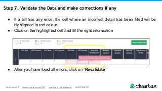ClearTax GST www.cleartax.com/GST gstsupport@cleartax.in 080-67458707
Step 7. Validate the Data and make corrections if any
● If a bill has any error, the cell where an incorrect detail has been filled will be
highlighted in red colour.
● Click on the highlighted cell and fill the right information
● After you have fixed all errors, click on ‘Revalidate’
 