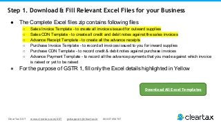 ClearTax GST www.cleartax.com/GST gstsupport@cleartax.in 080-67458707
● The Complete Excel files zip contains following files
○ Sales Invoice Template - to create all invoices issued for outward supplies
○ Sales CDN Template - to create all credit and debit notes against the sales invoices
○ Advance Receipt Template - to create all the advance receipts
○ Purchase Invoice Template - to record all invoices issued to you for inward supplies
○ Purchase CDN Template - to record credit & debit notes against purchase invoices
○ Advance Payment Template - to record all the advance payments that you made against which invoice
is raised or yet to be raised
● For the purpose of GSTR 1, fill only the Excel details highlighted in Yellow
Step 1. Download & Fill Relevant Excel Files for your Business
Download All Excel Templates
 