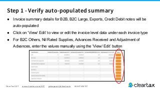 ClearTax GST www.cleartax.com/GST gstsupport@cleartax.in 080-67458707
Step 1 - Verify auto-populated summary
● Invoice summary details for B2B, B2C Large, Exports, Credit Debit notes will be
auto-populated
● Click on ‘View/ Edit’ to view or edit the invoice level data under each invoice type
● For B2C Others, Nil Rated Supplies, Advances Received and Adjustment of
Advances, enter the values manually using the ‘View/ Edit’ button
 