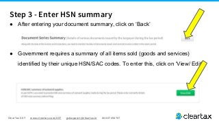 ClearTax GST www.cleartax.com/GST gstsupport@cleartax.in 080-67458707
● After entering your document summary, click on ‘Back’
● Government requires a summary of all items sold (goods and services)
identified by their unique HSN/SAC codes. To enter this, click on ‘View/ Edit’
Step 3 - Enter HSN summary
 