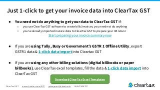 ClearTax GST www.cleartax.com/GST gstsupport@cleartax.in 080-67458707
Just 1-click to get your invoice data into ClearTax GST
● You need not do anything to get your data to ClearTax GST if:
○ you use ClearTax GST software to create bills/invoices, you need not do anything
○ you’ve already imported invoice data to ClearTax GST to prepare your 3B return
Start preparing your invoice summary now
● If you are using Tally, Busy or Government’s GSTR 1 Offline Utility, export
GSTR1 data & 1-click data import into Cleartax GST
● If you are using any other billing solutions (digital billbooks or paper
billbooks), use ClearTax excel templates, fill the data & 1-click data import into
ClearTax GST
Download ClearTax Excel Templates
 