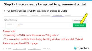 ClearTax GST www.cleartax.com/GST gstsupport@cleartax.in 080-67458707
● Under the ‘Upload to GSTN’ tab, click on ‘Upload to GSTN’
Please note:
- ‘Uploading to GSTN’ is not the same as ‘Filing return’
- You can upload multiple times during the filing window, until you click ‘Submit
Return’ as part File-GSTR-1 page
Step 2 - Invoices ready for upload to government portal
 