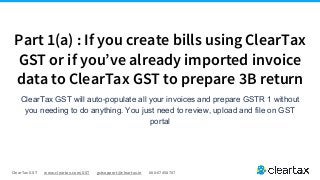 ClearTax GST www.cleartax.com/GST gstsupport@cleartax.in 080-67458707
Part 1(a) : If you create bills using ClearTax
GST or if you’ve already imported invoice
data to ClearTax GST to prepare 3B return
ClearTax GST will auto-populate all your invoices and prepare GSTR 1 without
you needing to do anything. You just need to review, upload and file on GST
portal
 