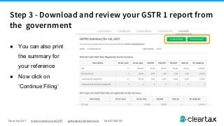 ClearTax GST www.cleartax.com/GST gstsupport@cleartax.in 080-67458707
● You can also print
the summary for
your reference
● Now click on
‘Continue Filing’
Step 3 - Download and review your GSTR 1 report from
the government
 