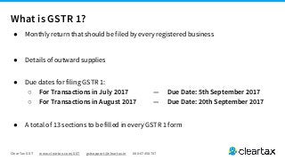 ClearTax GST www.cleartax.com/GST gstsupport@cleartax.in 080-67458707
● Monthly return that should be filed by every registered business
● Details of outward supplies
● Due dates for filing GSTR 1:
○ For Transactions in July 2017 — Due Date: 5th September 2017
○ For Transactions in August 2017 — Due Date: 20th September 2017
● A total of 13 sections to be filled in every GSTR 1 form
What is GSTR 1?
 