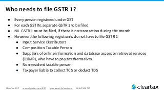ClearTax GST www.cleartax.com/GST gstsupport@cleartax.in 080-67458707
Who needs to file GSTR 1?
● Every person registered under GST
● For each GSTIN, separate GSTR 1 to be filed
● NIL GSTR 1 must be filed, if there is no transaction during the month
● However, the following registrants do not have to file GSTR 1
● Input Service Distributors
● Composition Taxable Person
● Suppliers of online information and database access or retrieval services
(OIDAR), who have to pay tax themselves
● Non-resident taxable person
● Taxpayer liable to collect TCS or deduct TDS
 