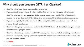 ClearTax GST www.cleartax.com/GST gstsupport@cleartax.in 080-67458707
● ClearTax offers you a 1-stop seamless filing experience
● If you’ve already prepared your 3b return via ClearTax, or if you are doing your billing through
ClearTax software, you are just a few clicks away to prepare your final GSTR- 1. We sincerely
suggest you to use Cleartax GST for billing, since future return filling will be done in similar manner.
● If you are using Tally/ Busy/ Government’s Offline Utility/ Other billing solutions, we have a 1-click
process through excel imports
● ClearTax helps you prepare accurate and error-free GSTR Returns with its validation engine- which
identifies and highlights errors
● ClearTax automatically prepares your GSTR-1; saving your time and effort, avoiding manual error
● ClearTax provides step-by-step guide and explain this link for every section in GSTR-1 Form to help
you file accurate returns
● It’s FREE
Why should you prepare GSTR 1 at Cleartax?
 
