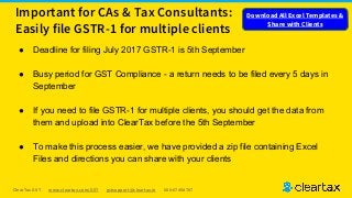 ClearTax GST www.cleartax.com/GST gstsupport@cleartax.in 080-67458707
Important for CAs & Tax Consultants:
Easily file GSTR-1 for multiple clients
● Deadline for filing July 2017 GSTR-1 is 5th September
● Busy period for GST Compliance - a return needs to be filed every 5 days in
September
● If you need to file GSTR-1 for multiple clients, you should get the data from
them and upload into ClearTax before the 5th September
● To make this process easier, we have provided a zip file containing Excel
Files and directions you can share with your clients
Download All Excel Templates &
Share with Clients
 