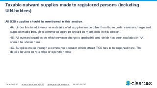 ClearTax GST www.cleartax.com/GST gstsupport@cleartax.in 080-67458707
All B2B supplies should be mentioned in this section.
4A. Under this head invoice wise details of all supplies made other than those under reverse charge and
supplies made through e-commerce operator should be mentioned in this section.
4B. All outward supplies on which reverse charge is applicable and which has been excluded in 4A
should be shown here
4C. Supplies made through e-commerce operator which attract TCS has to be reported here. The
details have to be rate wise or operation wise
Taxable outward supplies made to registered persons (including
UIN-holders)
 