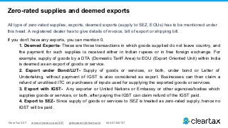 ClearTax GST www.cleartax.com/GST gstsupport@cleartax.in 080-67458707
Zero-rated supplies and deemed exports
All type of zero-rated supplies, exports, deemed exports (supply to SEZ, EOUs) has to be mentioned under
this head. A registered dealer has to give details of invoice, bill of export or shipping bill.
If you don’t have any exports, you can mention 0.
1. Deemed Exports- These are those transactions in which goods supplied do not leave country, and
the payment for such supplies is received either in Indian rupees or in free foreign exchange. For
example, supply of goods by a DTA (Domestic Tariff Area) to EOU (Export Oriented Unit) within India
is deemed as an export of goods or service.
2. Export under Bond/LUT- Supply of goods or services, or both, under bond or Letter of
Undertaking, without payment of IGST is also considered as export. Businesses can then claim a
refund of unutilised ITC on purchases of inputs used for supplying the exported goods or services.
3. Export with IGST- Any exporter or United Nations or Embassy or other agencies/bodies which
supplies goods or services, or both, after paying the IGST can claim refund of the IGST paid.
4. Export to SEZ- Since supply of goods or services to SEZ is treated as zero-rated supply, hence no
IGST will be paid.
 
