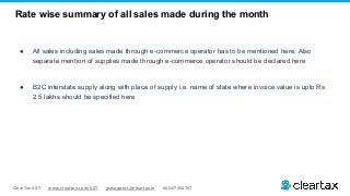 ClearTax GST www.cleartax.com/GST gstsupport@cleartax.in 080-67458707
Rate wise summary of all sales made during the month
● All sales including sales made through e-commerce operator has to be mentioned here. Also
separate mention of supplies made through e-commerce operator should be declared here
● B2C interstate supply along with place of supply i.e. name of state where invoice value is upto Rs
2.5 lakhs should be specified here
 
