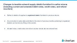 ClearTax GST www.cleartax.com/GST gstsupport@cleartax.in 080-67458707
Changes to taxable outward supply details furnished in earlier returns
(including current and amended debit notes, credit notes, and refund
vouchers)
● Refers to details of supplies to registered dealer furnished in previous returns.
● Any correction to sales data submitted in the return of previous months pertaining to registered
dealers can be done by filling in this section.
● All debit notes, credit notes and refund voucher should also be entered here
 