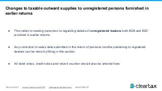 ClearTax GST www.cleartax.com/GST gstsupport@cleartax.in 080-67458707
● This refers to making correction to regarding details of unregistered dealers both B2B and B2C
provided in earlier returns.
● Any correction to sales data submitted in the return of previous months pertaining to registered
dealers can be done by filling in this section.
● All debit notes, credit notes and refund voucher should also be entered here
Changes to taxable outward supplies to unregistered persons furnished in
earlier returns
 