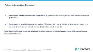 ClearTax GST www.cleartax.com/GST gstsupport@cleartax.in 080-67458707
Other Information Required
● HSN-wise summary of outward supplies: Registered dealer has to provide HSN wise summary of
goods sold.
● Documents issued during the tax period: This head will include details of all invoices issues in a
tax period, any kind of revised invoice, debit notes, credit notes etc.
Note: Range of invoice numbers issued, total number of invoices issued along with cancellations
must be mentioned
 