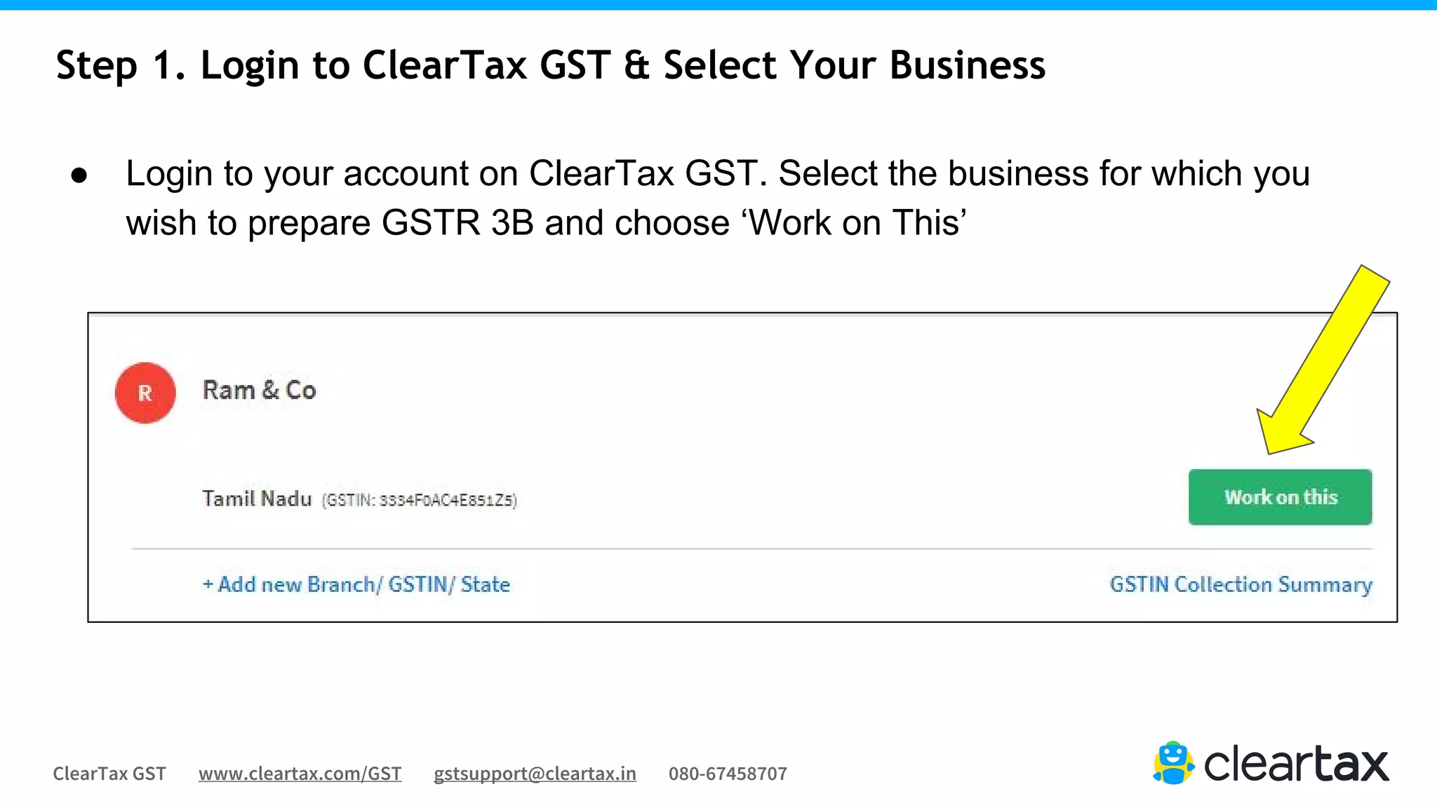 ClearTax GST www.cleartax.com/GST gstsupport@cleartax.in 080-67458707
Step 1. Login to ClearTax GST & Select Your Business
● Login to your account on ClearTax GST. Select the business for which you
wish to prepare GSTR 3B and choose ‘Work on This’
 