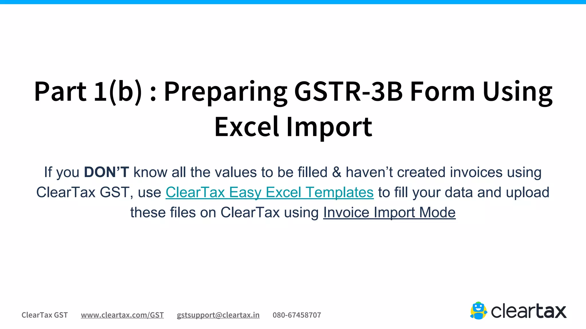 ClearTax GST www.cleartax.com/GST gstsupport@cleartax.in 080-67458707
Part 1(b) : Preparing GSTR-3B Form Using
Excel Import
If you DON’T know all the values to be filled & haven’t created invoices using
ClearTax GST, use ClearTax Easy Excel Templates to fill your data and upload
these files on ClearTax using Invoice Import Mode
 