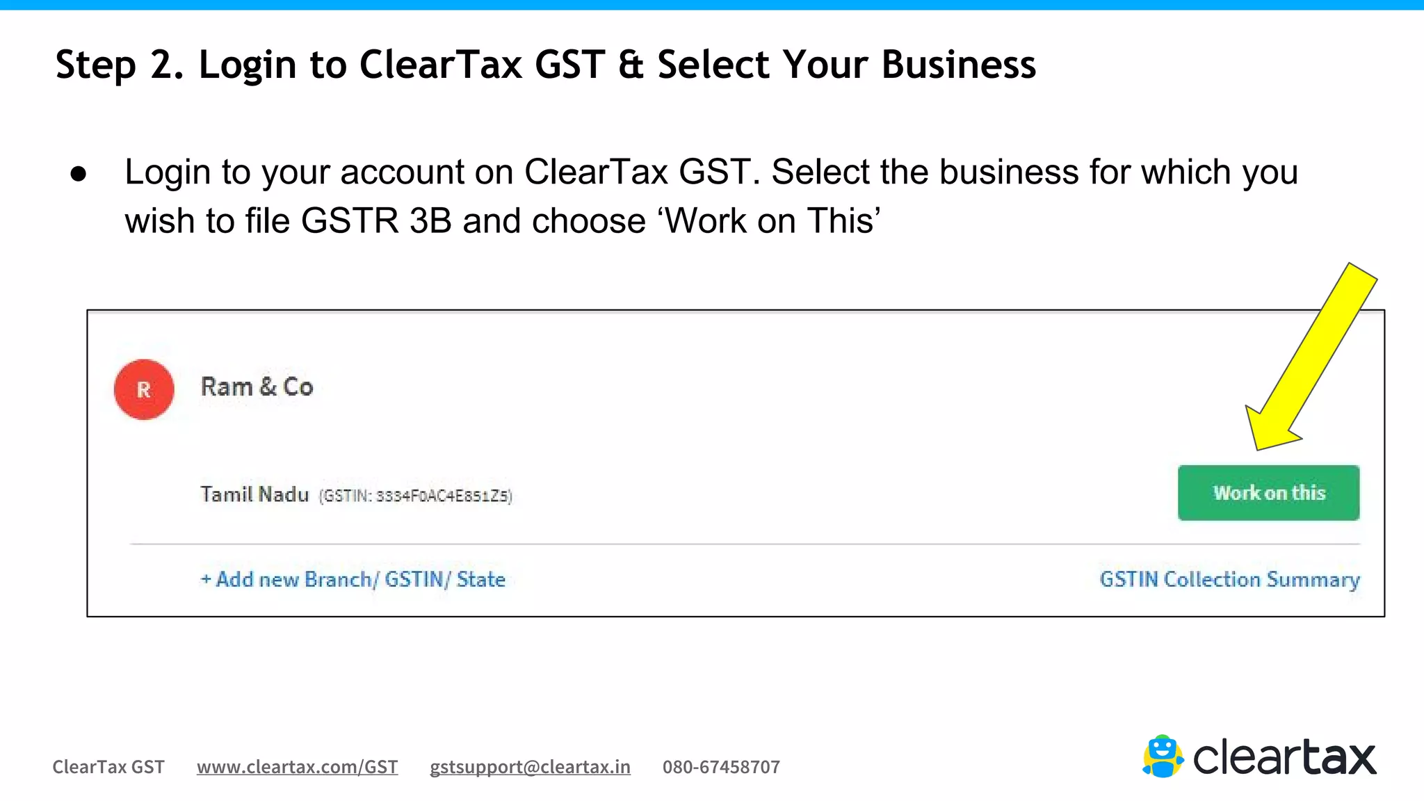 ClearTax GST www.cleartax.com/GST gstsupport@cleartax.in 080-67458707
Step 2. Login to ClearTax GST & Select Your Business
● Login to your account on ClearTax GST. Select the business for which you
wish to file GSTR 3B and choose ‘Work on This’
 
