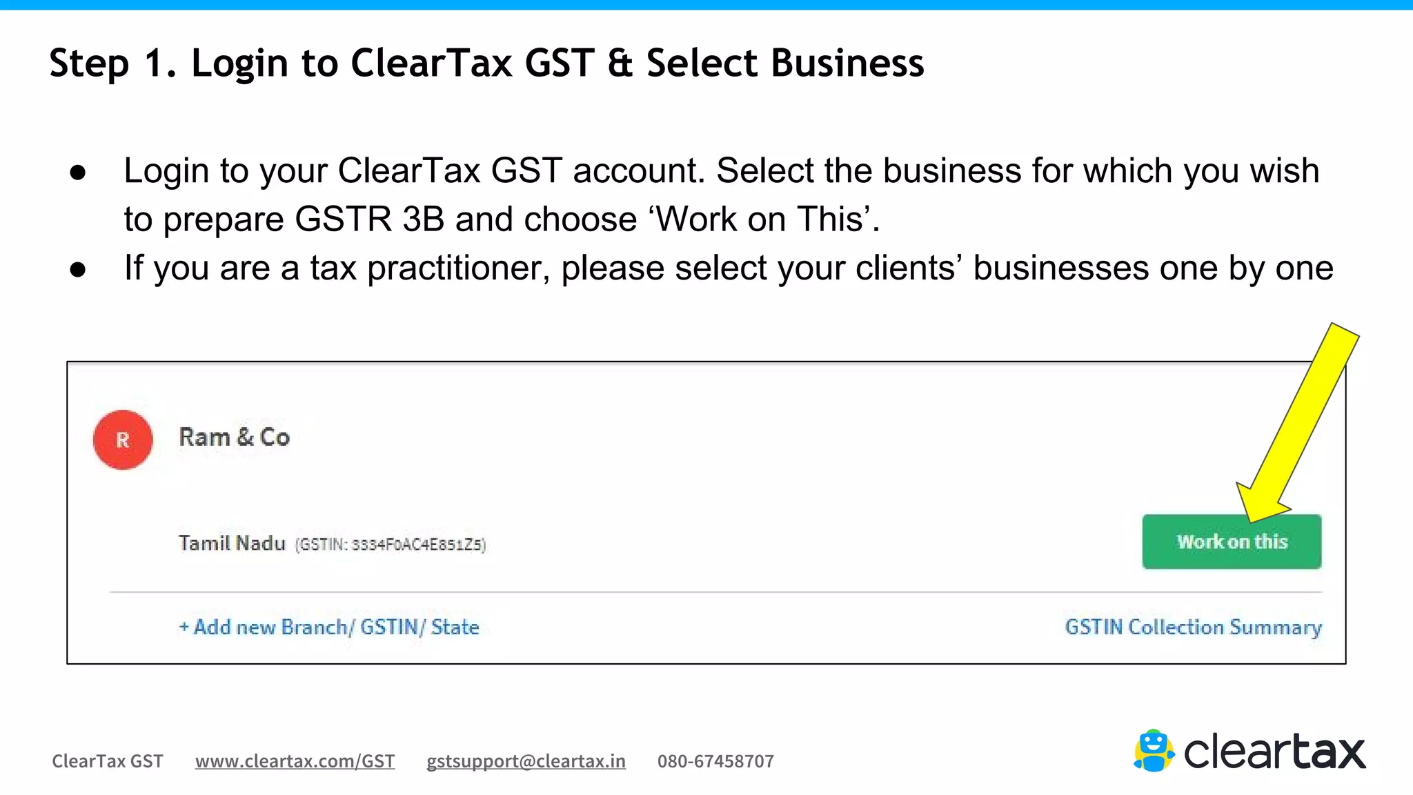 ClearTax GST www.cleartax.com/GST gstsupport@cleartax.in 080-67458707
Step 1. Login to ClearTax GST & Select Business
● Login to your ClearTax GST account. Select the business for which you wish
to prepare GSTR 3B and choose ‘Work on This’.
● If you are a tax practitioner, please select your clients’ businesses one by one
 