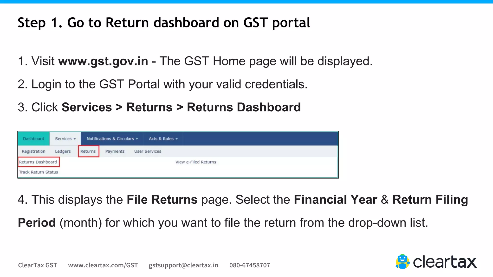 ClearTax GST www.cleartax.com/GST gstsupport@cleartax.in 080-67458707
1. Visit www.gst.gov.in - The GST Home page will be displayed.
2. Login to the GST Portal with your valid credentials.
3. Click Services > Returns > Returns Dashboard
4. This displays the File Returns page. Select the Financial Year & Return Filing
Period (month) for which you want to file the return from the drop-down list.
Step 1. Go to Return dashboard on GST portal
 