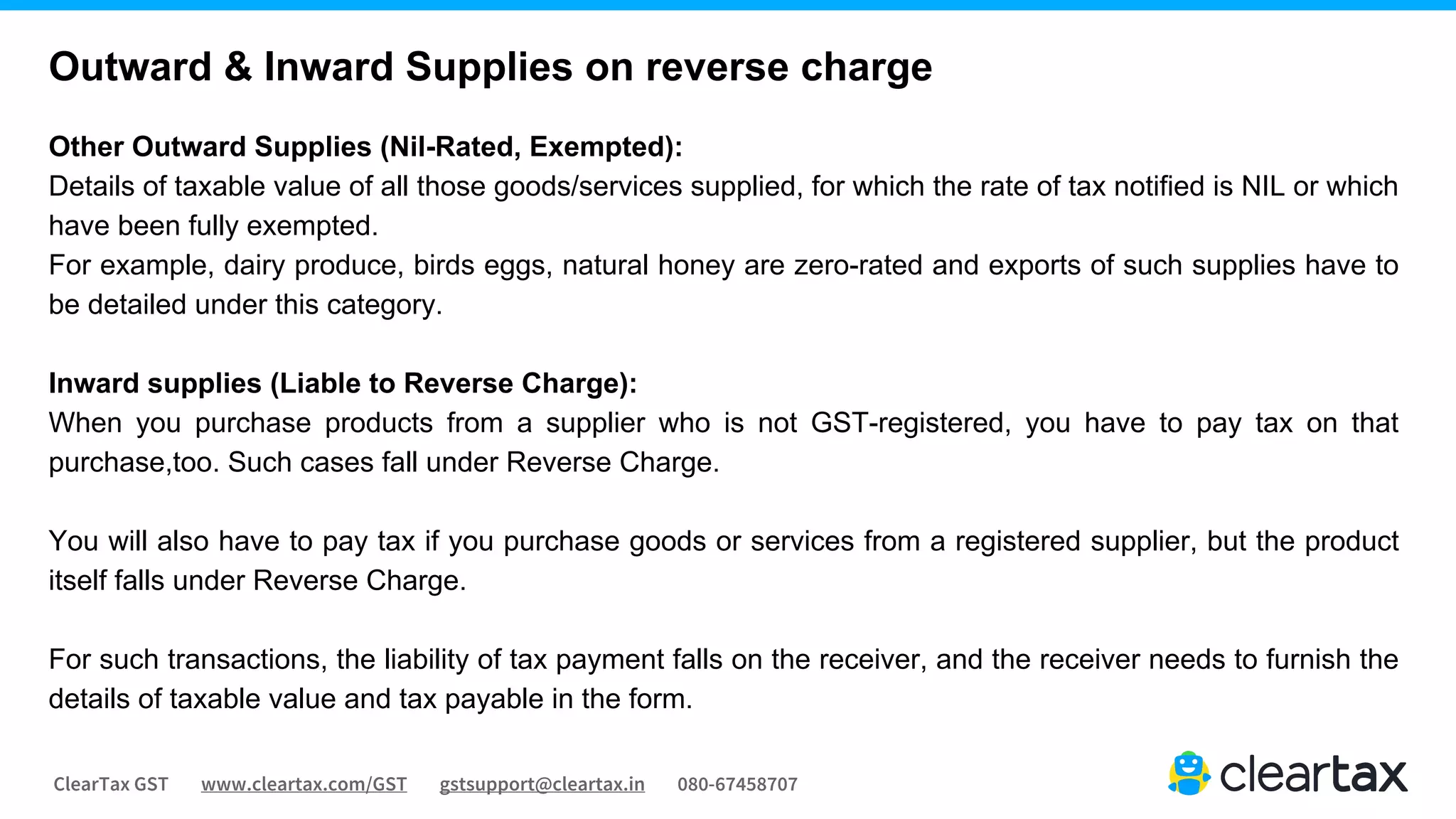 ClearTax GST www.cleartax.com/GST gstsupport@cleartax.in 080-67458707
Other Outward Supplies (Nil-Rated, Exempted):
Details of taxable value of all those goods/services supplied, for which the rate of tax notified is NIL or which
have been fully exempted.
For example, dairy produce, birds eggs, natural honey are zero-rated and exports of such supplies have to
be detailed under this category.
Inward supplies (Liable to Reverse Charge):
When you purchase products from a supplier who is not GST-registered, you have to pay tax on that
purchase,too. Such cases fall under Reverse Charge.
You will also have to pay tax if you purchase goods or services from a registered supplier, but the product
itself falls under Reverse Charge.
For such transactions, the liability of tax payment falls on the receiver, and the receiver needs to furnish the
details of taxable value and tax payable in the form.
Outward & Inward Supplies on reverse charge
 