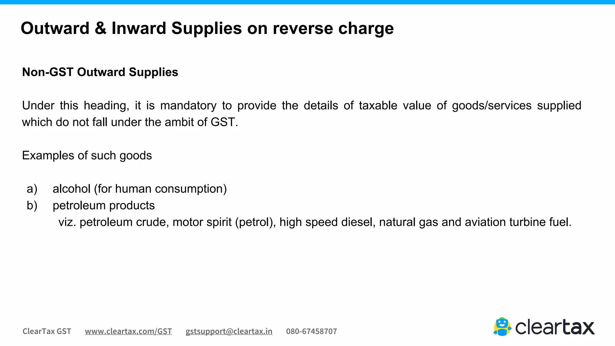 ClearTax GST www.cleartax.com/GST gstsupport@cleartax.in 080-67458707
Non-GST Outward Supplies
Under this heading, it is mandatory to provide the details of taxable value of goods/services supplied
which do not fall under the ambit of GST.
Examples of such goods
a) alcohol (for human consumption)
b) petroleum products
viz. petroleum crude, motor spirit (petrol), high speed diesel, natural gas and aviation turbine fuel.
Outward & Inward Supplies on reverse charge
 