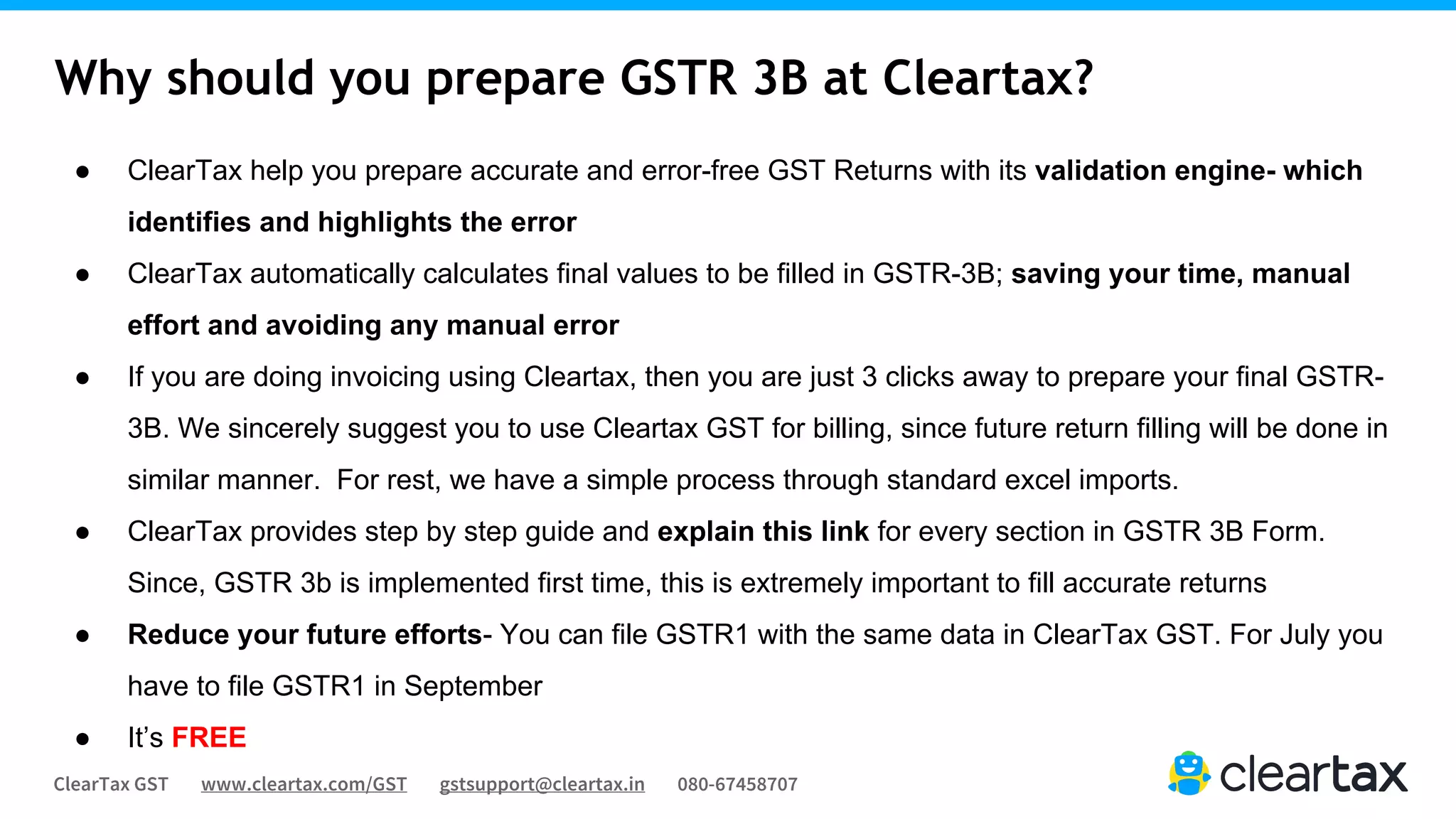 ClearTax GST www.cleartax.com/GST gstsupport@cleartax.in 080-67458707
Why should you prepare GSTR 3B at Cleartax?
● ClearTax help you prepare accurate and error-free GST Returns with its validation engine- which
identifies and highlights the error
● ClearTax automatically calculates final values to be filled in GSTR-3B; saving your time, manual
effort and avoiding any manual error
● If you are doing invoicing using Cleartax, then you are just 3 clicks away to prepare your final GSTR-
3B. We sincerely suggest you to use Cleartax GST for billing, since future return filling will be done in
similar manner. For rest, we have a simple process through standard excel imports.
● ClearTax provides step by step guide and explain this link for every section in GSTR 3B Form.
Since, GSTR 3b is implemented first time, this is extremely important to fill accurate returns
● Reduce your future efforts- You can file GSTR1 with the same data in ClearTax GST. For July you
have to file GSTR1 in September
● It’s FREE
 