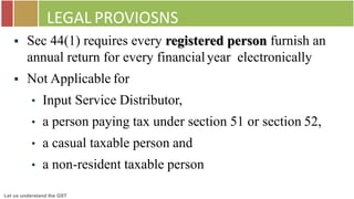 Let us understand the GST
LEGAL PROVIOSNS
 Sec 44(1) requires every registered person furnish an
annual return for every financialyear electronically
 Not Applicable for
• Input Service Distributor,
• a person paying tax under section 51 or section 52,
• a casual taxable person and
• a non-resident taxable person
 