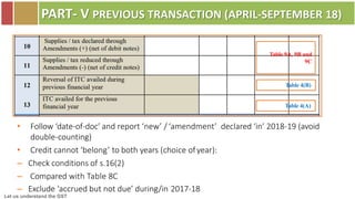 Let us understand the GST
PART- V PREVIOUS TRANSACTION (APRIL-SEPTEMBER 18)
Table 9A, 9B and
9C
Table 4(B)
Table 4(A)
• Follow ‘date-of-doc’ and report ‘new’ / ‘amendment’ declared ‘in’ 2018-19 (avoid
double-counting)
• Credit cannot ‘belong’ to both years (choice ofyear):
– Check conditions of s.16(2)
– Compared with Table 8C
– Exclude ‘accrued but not due’ during/in 2017-18
 