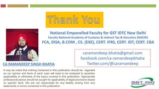 It may be noted that nothing contained in this publication should be regarded
as our opinion and facts of each case will need to be analysed to ascertain
applicability or otherwise of the topics covered in this publication. Appropriate
professional advice should be sought for applicability of legal provisions based
on specific facts. We are not responsible for any liability arising from any
statements or errors contained in this publication.
CA RAMANDEEP SINGH BHATIA
National Empanelled Faculty for GST IDTC New Delhi
Faculty National Academy of Customs & Indirect Tax & Narcotics (NACIN)
FCA, DISA, B.COM , CS. (EXE), CERT. IFRS, CERT. IDT, CERT. CBA
caramandeep.bhatia@gmail.com
facebook.com/ca.ramandeepbhatia
Twitter.com/@caramandeep
 