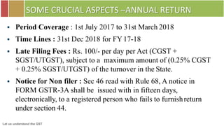 Let us understand the GST
SOME CRUCIAL ASPECTS –ANNUAL RETURN
 Period Coverage : 1st July 2017 to 31st March 2018
 Time Lines : 31st Dec 2018 for FY17-18
 Late Filing Fees : Rs. 100/- per day per Act (CGST +
SGST/UTGST), subject to a maximum amount of (0.25% CGST
+ 0.25% SGST/UTGST) of the turnover in the State.
 Notice for Non filer : Sec 46 read with Rule 68, A notice in
FORM GSTR-3A shall be issued with in fifteen days,
electronically, to a registered person who fails to furnishreturn
under section 44.
 