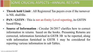 Let us understand the GST
SOME CRUCIAL ASPECTS –ANNUAL RETURN
 Thresh hold Limit : All Registered Tax payers even if the turnover
is NIL shallfile.
 PAN / GSTIN : This is not an Entity Level reporting, its GSTIN
based filing.
 Source of Information : Circular 26/2017 clarifies how to correct
information in returns based on the books. Presuming Returns are
corrected, information furnished in GSTR 3B to be reported, along
with information furnished in GSTR 1 may be considered for
reporting various information in sub Tables.
 