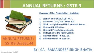 Let us understand the GST
BY : CA - RAMANDEEP SINGH BHATIA
ANNUAL RETURNS : GSTR 9
ANNUAL RETURNS :
GSTR 9 U/s Sec.44
Coverage of the Presentation - Updated:
1) Section 44 of CGST /SGST ACT .
2) Rule 80 of CGST/SGST Rules 2017.
3) Walk through form GSTR-9 –Annual Return.
4) Relevant Notification.
5) Relevant Press Releases issued.
6) Instruction to the Form GSTR-9.
7) Illustrations for FY 2017-18.
8) Illustrations for FY 2018-19.
 