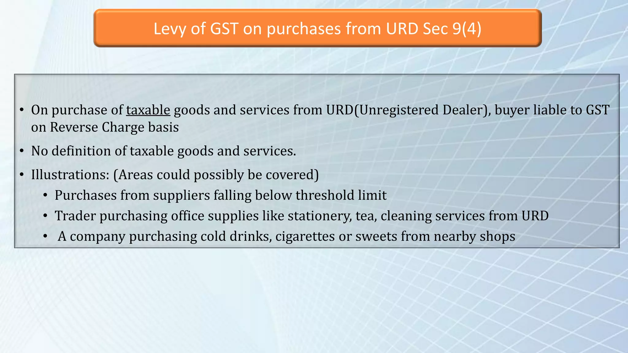 Levy of GST on purchases from URD Sec 9(4)
• On purchase of taxable goods and services from URD(Unregistered Dealer), buyer liable to GST
on Reverse Charge basis
• No definition of taxable goods and services.
• Illustrations: (Areas could possibly be covered)
• Purchases from suppliers falling below threshold limit
• Trader purchasing office supplies like stationery, tea, cleaning services from URD
• A company purchasing cold drinks, cigarettes or sweets from nearby shops
 